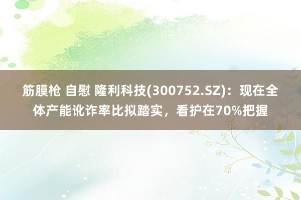 筋膜枪 自慰 隆利科技(300752.SZ)：现在全体产能讹诈率比拟踏实，看护在70%把握