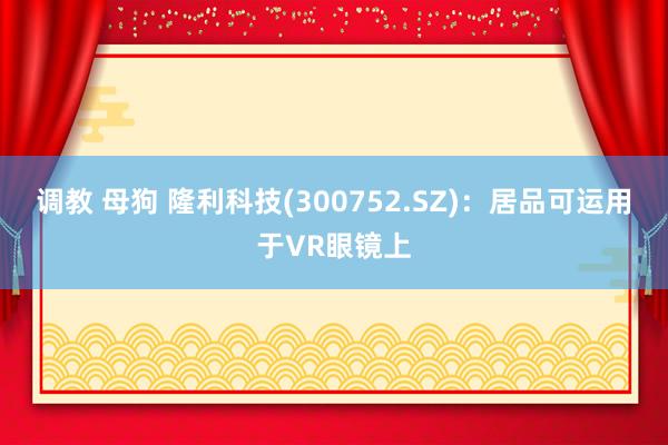 调教 母狗 隆利科技(300752.SZ)：居品可运用于VR眼镜上