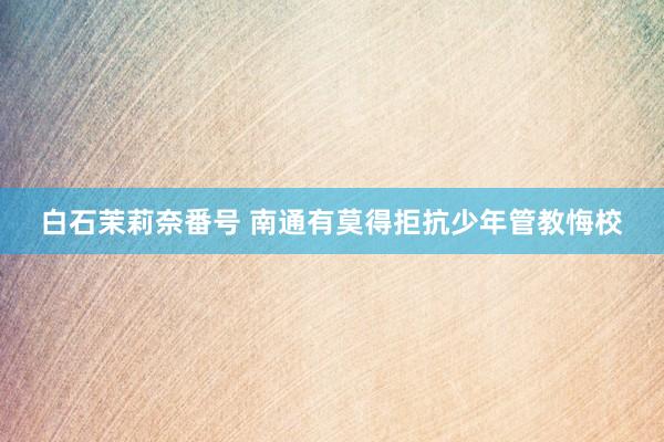 白石茉莉奈番号 南通有莫得拒抗少年管教悔校