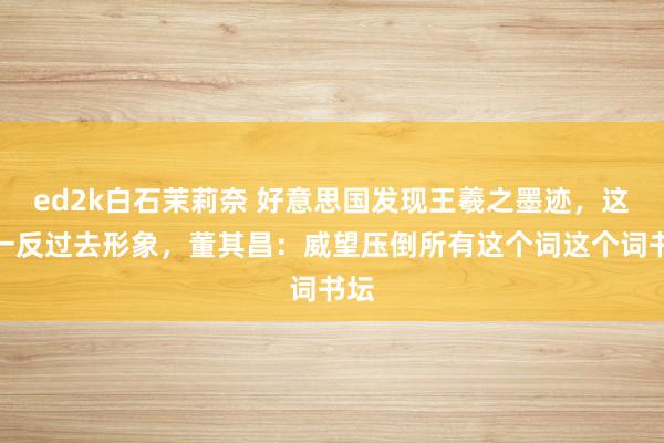 ed2k白石茉莉奈 好意思国发现王羲之墨迹，这字一反过去形象，董其昌：威望压倒所有这个词这个词书坛