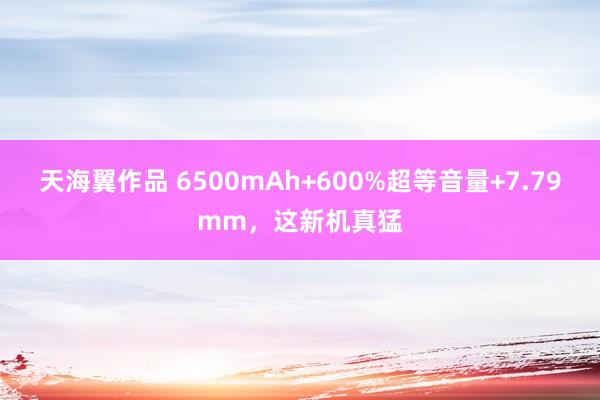 天海翼作品 6500mAh+600%超等音量+7.79mm，这新机真猛