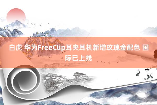 白虎 华为FreeClip耳夹耳机新增玫瑰金配色 国际已上线