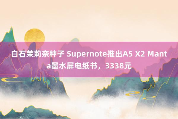 白石茉莉奈种子 Supernote推出A5 X2 Manta墨水屏电纸书，3338元