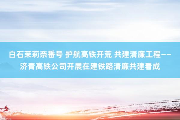 白石茉莉奈番号 护航高铁开荒 共建清廉工程——济青高铁公司开展在建铁路清廉共建看成