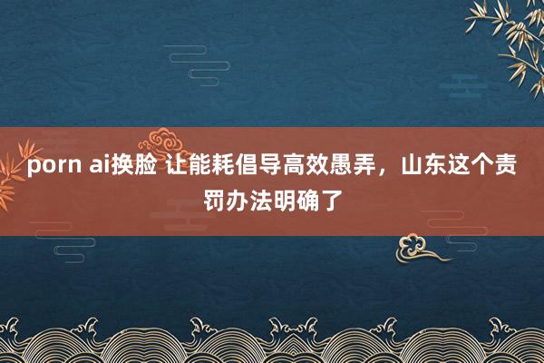 porn ai换脸 让能耗倡导高效愚弄，山东这个责罚办法明确了