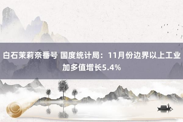 白石茉莉奈番号 国度统计局：11月份边界以上工业加多值增长5.4%