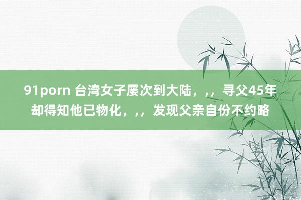 91porn 台湾女子屡次到大陆，,，寻父45年却得知他已物化，,，发现父亲自份不约略