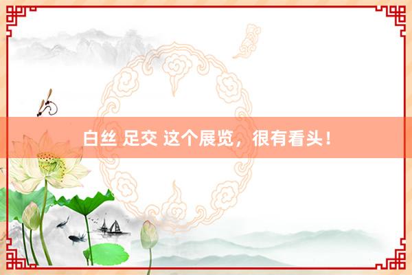 白丝 足交 这个展览，很有看头！