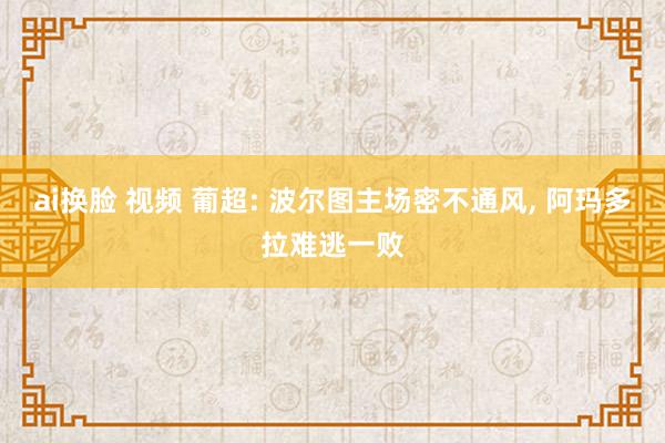 ai换脸 视频 葡超: 波尔图主场密不通风, 阿玛多拉难逃一败
