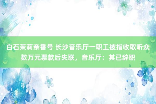 白石茉莉奈番号 长沙音乐厅一职工被指收取听众数万元票款后失联，音乐厅：其已辞职