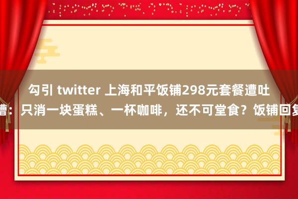 勾引 twitter 上海和平饭铺298元套餐遭吐槽：只消一块蛋糕、一杯咖啡，还不可堂食？饭铺回复