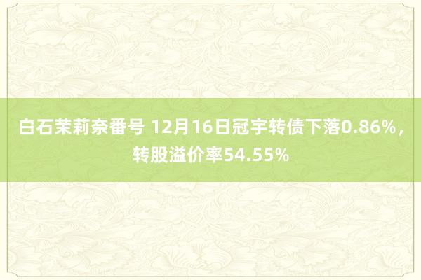 白石茉莉奈番号 12月16日冠宇转债下落0.86%，转股溢价率54.55%