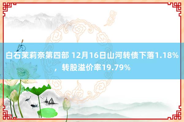 白石茉莉奈第四部 12月16日山河转债下落1.18%，转股溢价率19.79%