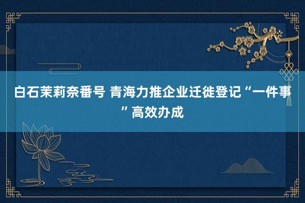 白石茉莉奈番号 青海力推企业迁徙登记“一件事”高效办成