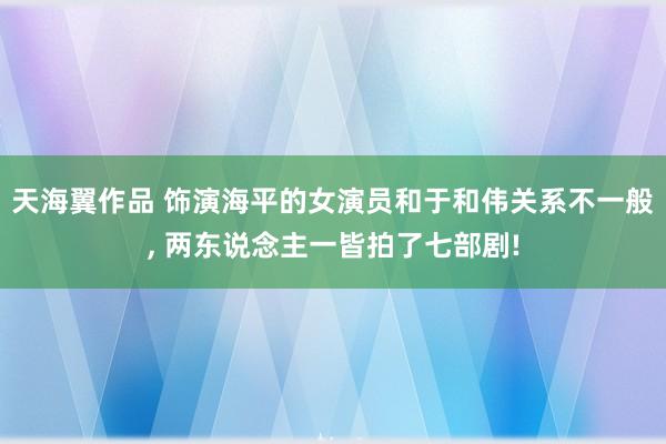 天海翼作品 饰演海平的女演员和于和伟关系不一般, 两东说念主一皆拍了七部剧!