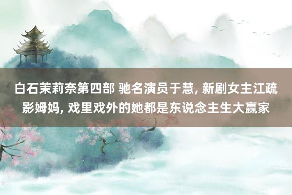 白石茉莉奈第四部 驰名演员于慧， 新剧女主江疏影姆妈， 戏里戏外的她都是东说念主生大赢家
