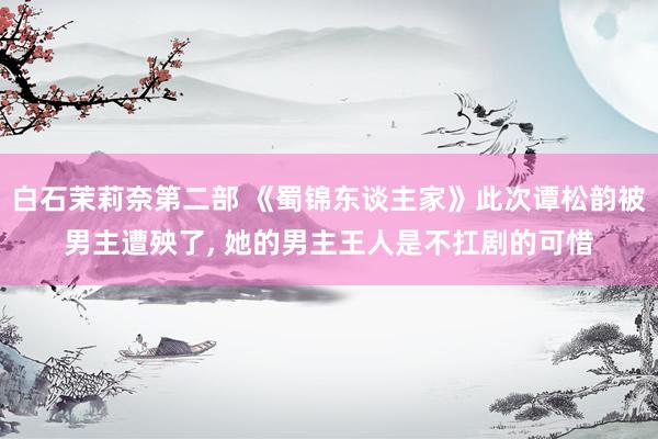 白石茉莉奈第二部 《蜀锦东谈主家》此次谭松韵被男主遭殃了, 她的男主王人是不扛剧的可惜