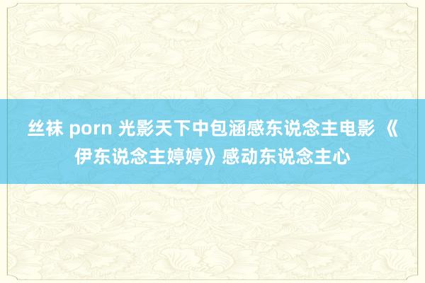 丝袜 porn 光影天下中包涵感东说念主电影 《伊东说念主婷婷》感动东说念主心