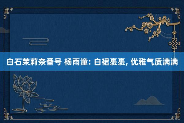 白石茉莉奈番号 杨雨潼: 白裙褭褭, 优雅气质满满
