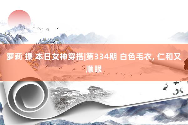萝莉 操 本日女神穿搭|第334期 白色毛衣， 仁和又顺眼