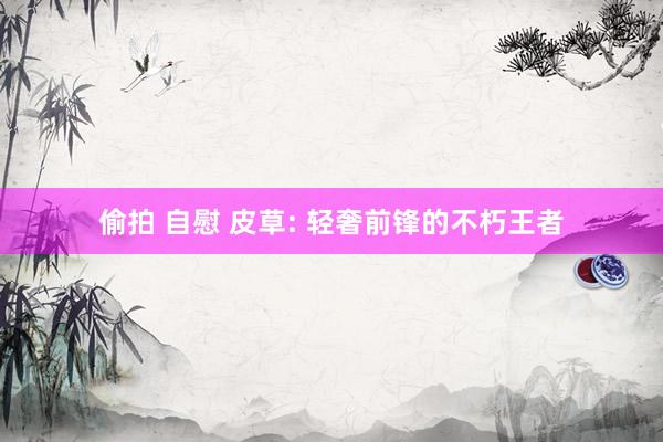 偷拍 自慰 皮草: 轻奢前锋的不朽王者