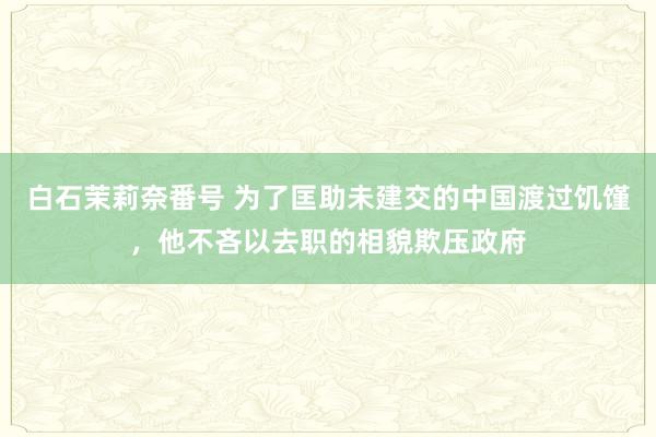 白石茉莉奈番号 为了匡助未建交的中国渡过饥馑，他不吝以去职的相貌欺压政府