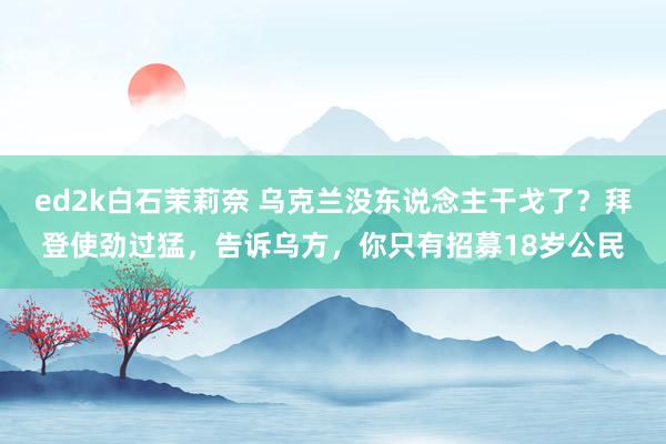ed2k白石茉莉奈 乌克兰没东说念主干戈了？拜登使劲过猛，告诉乌方，你只有招募18岁公民
