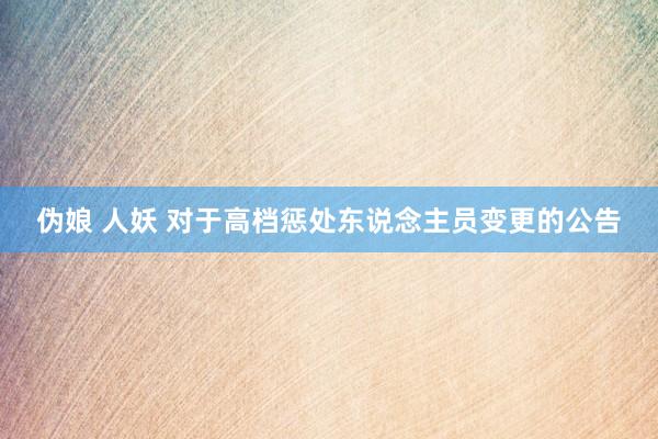伪娘 人妖 对于高档惩处东说念主员变更的公告