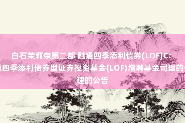白石茉莉奈第二部 融通四季添利债券(LOF)C: 融通四季添利债券型证券投资基金(LOF)增聘基金司理的公告
