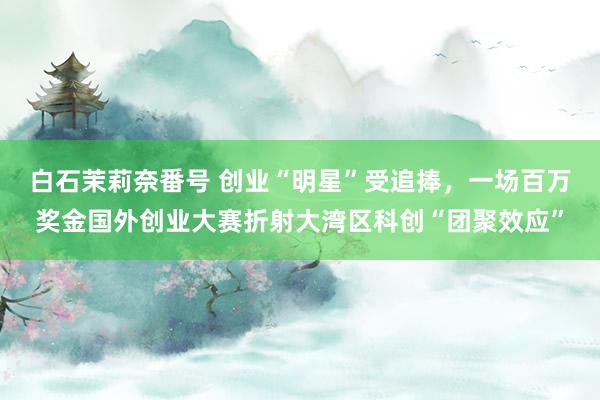 白石茉莉奈番号 创业“明星”受追捧，一场百万奖金国外创业大赛折射大湾区科创“团聚效应”