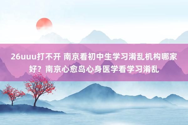 26uuu打不开 南京看初中生学习淆乱机构哪家好？南京心愈岛心身医学看学习淆乱