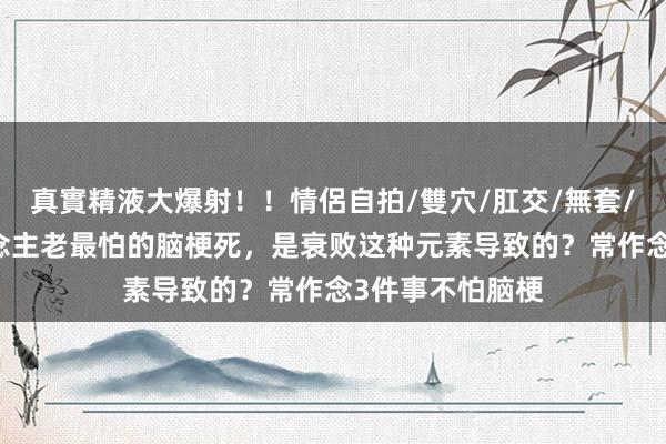 真實精液大爆射！！情侶自拍/雙穴/肛交/無套/大量噴精 东说念主老最怕的脑梗死，是衰败这种元素导致的？常作念3件事不怕脑梗