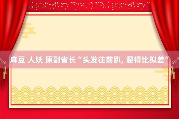 麻豆 人妖 原副省长“头发往前趴, 混得比拟差”