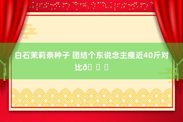 白石茉莉奈种子 团结个东说念主瘦近40斤对比👌