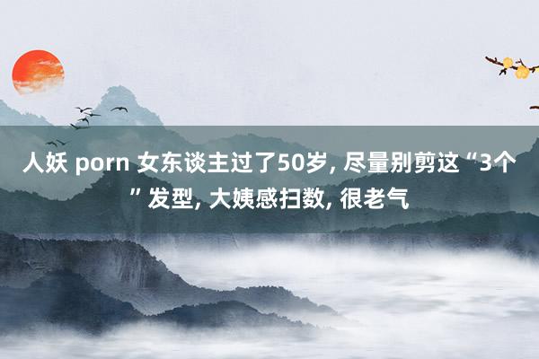 人妖 porn 女东谈主过了50岁, 尽量别剪这“3个”发型, 大姨感扫数, 很老气