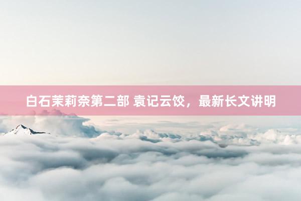 白石茉莉奈第二部 袁记云饺，最新长文讲明