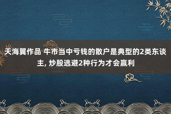 天海翼作品 牛市当中亏钱的散户是典型的2类东谈主, 炒股逃避2种行为才会赢利