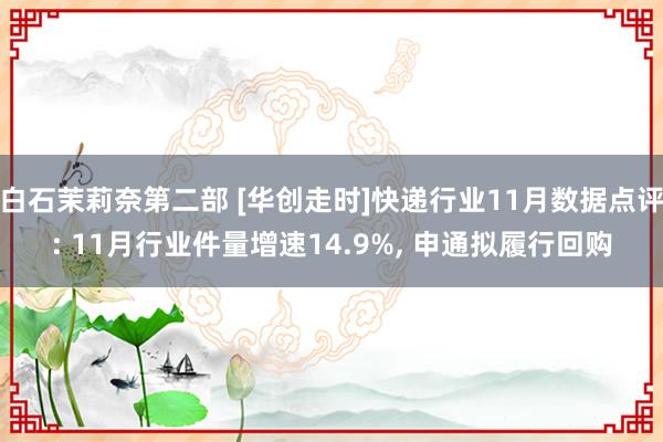 白石茉莉奈第二部 [华创走时]快递行业11月数据点评: 11月行业件量增速14.9%， 申通拟履行回购