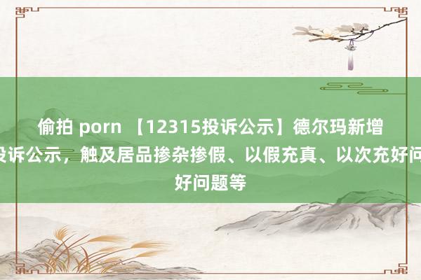 偷拍 porn 【12315投诉公示】德尔玛新增5件投诉公示，触及居品掺杂掺假、以假充真、以次充好问题等