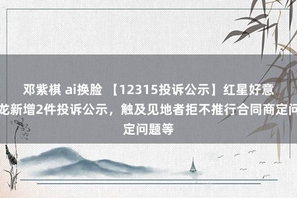 邓紫棋 ai换脸 【12315投诉公示】红星好意思凯龙新增2件投诉公示，触及见地者拒不推行合同商定问题等