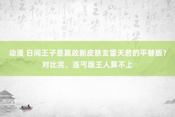 动漫 日间王子是嬴政新皮肤玄雷天君的平替版？对比完，连丐版王人算不上