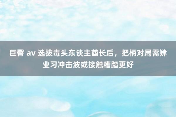 巨臀 av 选拔毒头东谈主酋长后，把柄对局需肄业习冲击波或接触糟踏更好