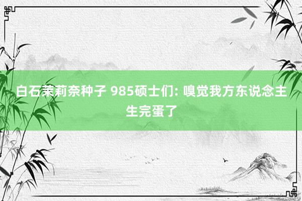 白石茉莉奈种子 985硕士们: 嗅觉我方东说念主生完蛋了