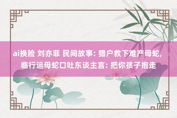 ai换脸 刘亦菲 民间故事: 猎户救下难产母蛇， 临行运母蛇口吐东谈主言: 把你孩子抱走