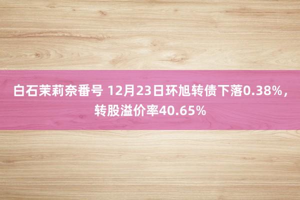 白石茉莉奈番号 12月23日环旭转债下落0.38%，转股溢价率40.65%
