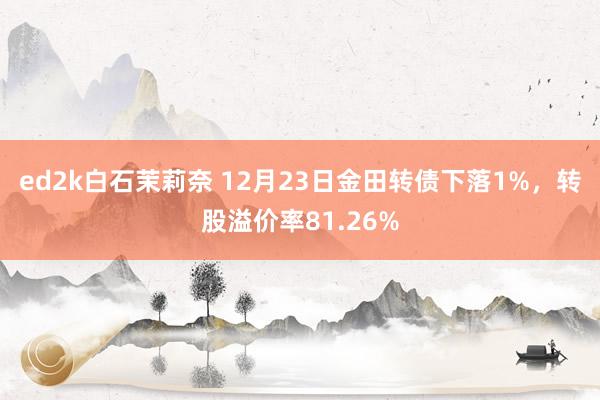 ed2k白石茉莉奈 12月23日金田转债下落1%，转股溢价率81.26%