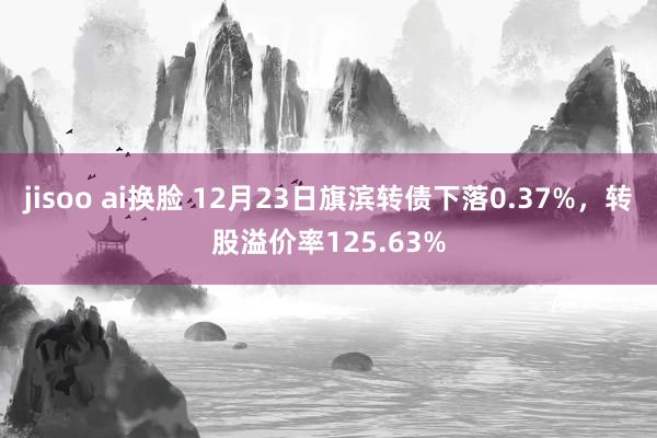 jisoo ai换脸 12月23日旗滨转债下落0.37%，转股溢价率125.63%
