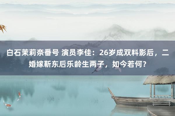 白石茉莉奈番号 演员李佳：26岁成双料影后，二婚嫁靳东后乐龄生两子，如今若何？