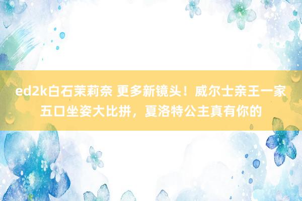 ed2k白石茉莉奈 更多新镜头！威尔士亲王一家五口坐姿大比拼，夏洛特公主真有你的