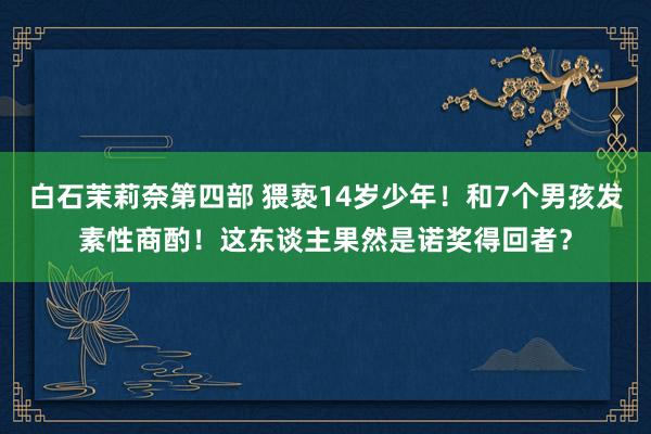 白石茉莉奈第四部 猥亵14岁少年！和7个男孩发素性商酌！这东谈主果然是诺奖得回者？
